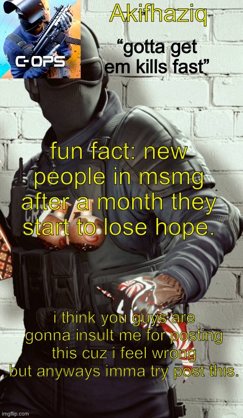 i feel like an idiot. | fun fact: new people in msmg after a month they start to lose hope. i think you guys are gonna insult me for posting this cuz i feel wrong but anyways imma try post this. | image tagged in akifhaziq critical ops temp | made w/ Imgflip meme maker