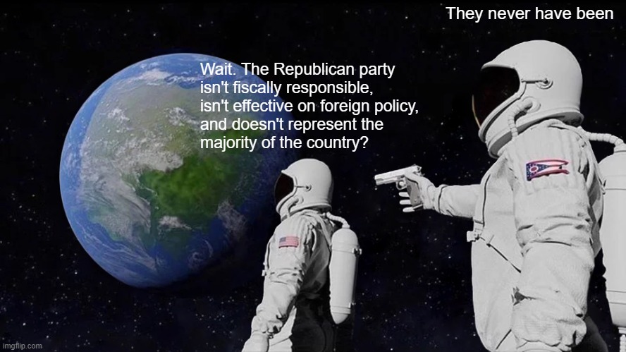 Always Has Been | They never have been; Wait. The Republican party
isn't fiscally responsible,
isn't effective on foreign policy,
and doesn't represent the
majority of the country? | image tagged in memes,always has been | made w/ Imgflip meme maker