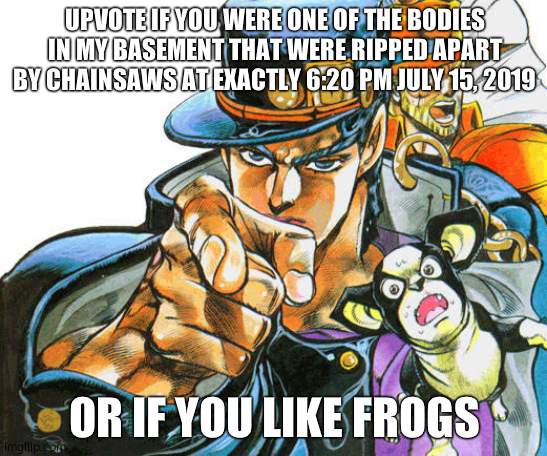 Jotaro pointing pose | UPVOTE IF YOU WERE ONE OF THE BODIES IN MY BASEMENT THAT WERE RIPPED APART BY CHAINSAWS AT EXACTLY 6:20 PM JULY 15, 2019; OR IF YOU LIKE FROGS | image tagged in jotaro pointing pose | made w/ Imgflip meme maker
