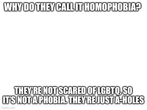 It’s not a phobia… | WHY DO THEY CALL IT HOMOPHOBIA? THEY’RE NOT SCARED OF LGBTQ, SO IT’S NOT A PHOBIA. THEY’RE JUST A-HOLES | image tagged in blank white template | made w/ Imgflip meme maker