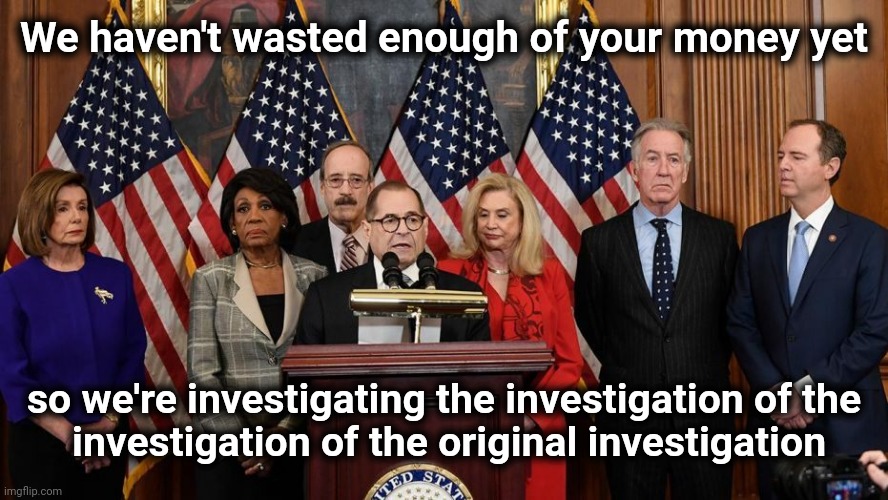 House Democrats | We haven't wasted enough of your money yet so we're investigating the investigation of the
 investigation of the original investigation | image tagged in house democrats | made w/ Imgflip meme maker