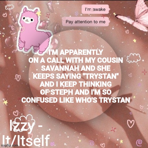 I'M APPARENTLY ON A CALL WITH MY COUSIN SAVANNAH AND SHE KEEPS SAYING "TRYSTAN" AND I KEEP THINKING OF STEPH AND I'M SO CONFUSED LIKE WHO'S TRYSTAN | image tagged in izzy | made w/ Imgflip meme maker