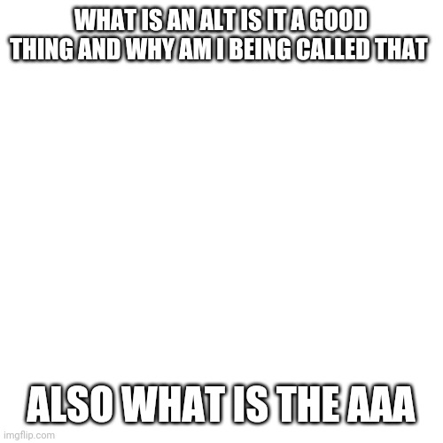 What is an alt is it a good thing | WHAT IS AN ALT IS IT A GOOD THING AND WHY AM I BEING CALLED THAT; ALSO WHAT IS THE AAA | image tagged in memes,blank transparent square | made w/ Imgflip meme maker