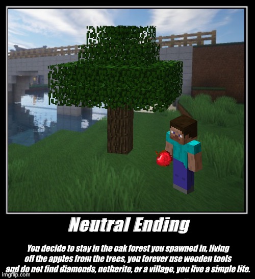 Minecraft - The Neutral Ending | Neutral Ending; You decide to stay in the oak forest you spawned in, living off the apples from the trees, you forever use wooden tools and do not find diamonds, netherite, or a village, you live a simple life. | image tagged in minecraft | made w/ Imgflip meme maker