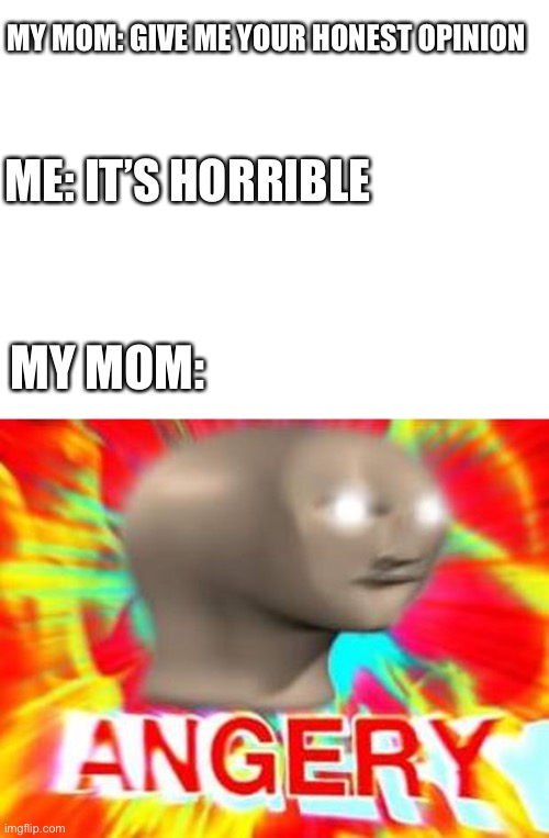 Surreal Angery | MY MOM: GIVE ME YOUR HONEST OPINION; ME: IT’S HORRIBLE; MY MOM: | image tagged in surreal angery | made w/ Imgflip meme maker