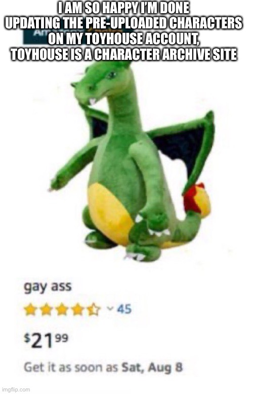 Gay ass | I AM SO HAPPY I’M DONE UPDATING THE PRE-UPLOADED CHARACTERS ON MY TOYHOUSE ACCOUNT, TOYHOUSE IS A CHARACTER ARCHIVE SITE | image tagged in gay ass | made w/ Imgflip meme maker