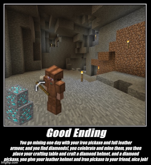 Minecraft - The Good Ending | Good Ending; You go mining one day with your iron pickaxe and full leather armour, and you find diamonds!, you celebrate and mine them, you then place your crafting table and craft a diamond helmet, and a diamond pickaxe, you give your leather helmet and iron pickaxe to your friend, nice job! | image tagged in minecraft | made w/ Imgflip meme maker