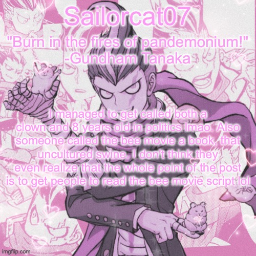 Sailorcat's Gundham temp | I managed to get called both a clown and 8 years old in politics lmao. Also someone called the bee movie a book, that uncultured swine. I don't think they even realize that the whole point of the post is to get people to read the bee movie script lol | image tagged in sailorcat's gundham temp | made w/ Imgflip meme maker