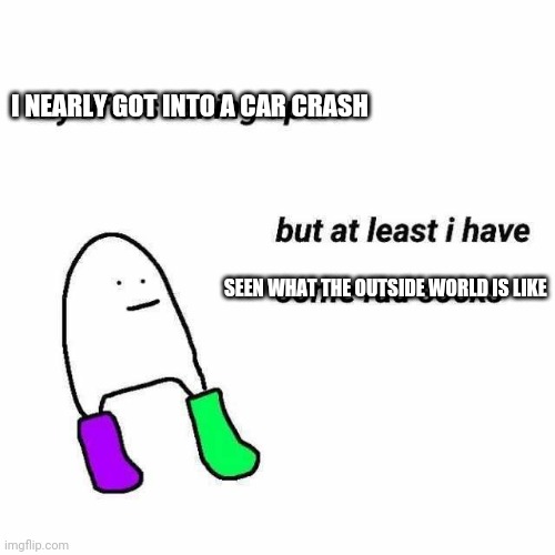 I NEARLY GOT INTO A CAR CRASH; SEEN WHAT THE OUTSIDE WORLD IS LIKE | made w/ Imgflip meme maker