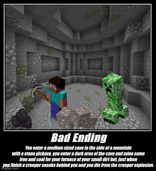 Minecraft - The Bad Ending | Bad Ending; You enter a medium sized cave in the side of a mountain with a stone pickaxe, you enter a dark area of the cave and mine some iron and coal for your furnace at your small dirt hut, just when you finish a creeper sneaks behind you and you die from the creeper explosion. | image tagged in minecraft | made w/ Imgflip meme maker