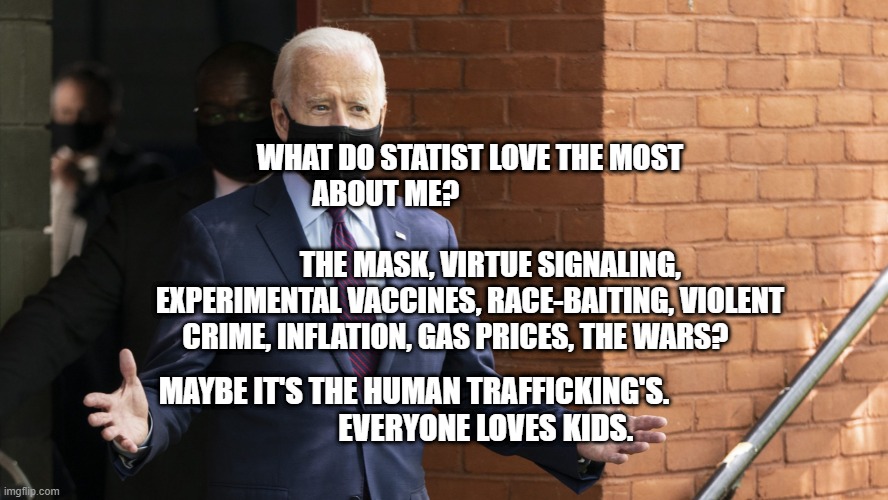 Bidens Masking | WHAT DO STATIST LOVE THE MOST ABOUT ME?                                                                           THE MASK, VIRTUE SIGNALING, EXPERIMENTAL VACCINES, RACE-BAITING, VIOLENT CRIME, INFLATION, GAS PRICES, THE WARS? MAYBE IT'S THE HUMAN TRAFFICKING'S.                    
     EVERYONE LOVES KIDS. | image tagged in bidens masking | made w/ Imgflip meme maker