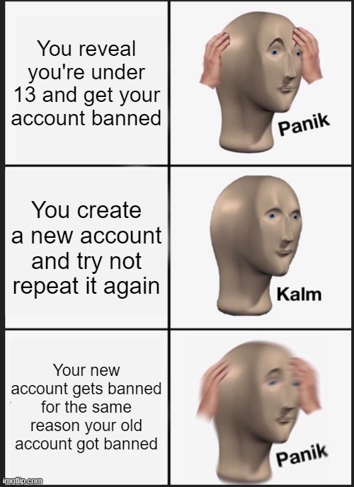 Welp it's fun while it lasted | You reveal you're under 13 and get your account banned; You create a new account and try not repeat it again; Your new account gets banned for the same reason your old account got banned | image tagged in memes,panik kalm panik | made w/ Imgflip meme maker