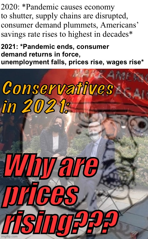 Conservative economy logic, 2021 | 2020: *Pandemic causes economy to shutter, supply chains are disrupted, consumer demand plummets, Americans’ savings rate rises to highest in decades*; 2021: *Pandemic ends, consumer demand returns in force, unemployment falls, prices rise, wages rise*; Conservatives in 2021:; Why are prices rising??? | image tagged in blank white template,ptsd maga y u no,conservative logic,economy,economics,pandemic | made w/ Imgflip meme maker