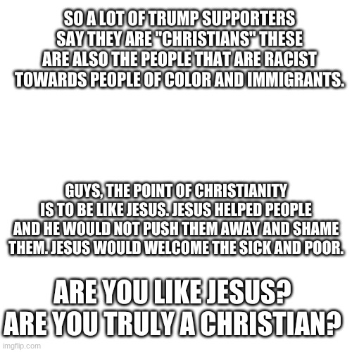 Think | SO A LOT OF TRUMP SUPPORTERS SAY THEY ARE "CHRISTIANS" THESE ARE ALSO THE PEOPLE THAT ARE RACIST TOWARDS PEOPLE OF COLOR AND IMMIGRANTS. GUYS, THE POINT OF CHRISTIANITY IS TO BE LIKE JESUS. JESUS HELPED PEOPLE AND HE WOULD NOT PUSH THEM AWAY AND SHAME THEM. JESUS WOULD WELCOME THE SICK AND POOR. ARE YOU LIKE JESUS? ARE YOU TRULY A CHRISTIAN? | image tagged in memes,blank transparent square | made w/ Imgflip meme maker