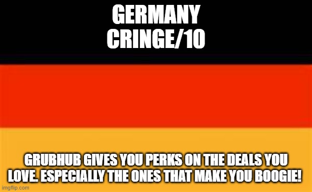 Rating EAS alarms: Germany | GERMANY
CRINGE/10; GRUBHUB GIVES YOU PERKS ON THE DEALS YOU LOVE. ESPECIALLY THE ONES THAT MAKE YOU BOOGIE! | image tagged in germany flag | made w/ Imgflip meme maker