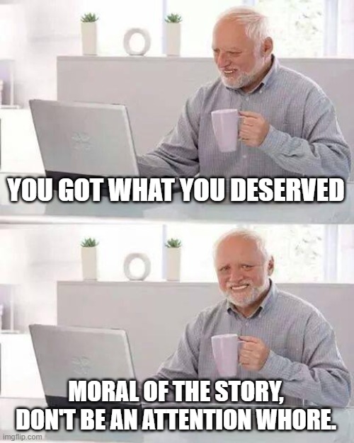 Hide the Pain Harold Meme | YOU GOT WHAT YOU DESERVED MORAL OF THE STORY, DON'T BE AN ATTENTION WHORE. | image tagged in memes,hide the pain harold | made w/ Imgflip meme maker