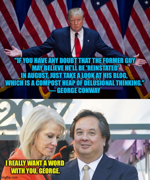 George and Kellyanne | "IF YOU HAVE ANY DOUBT THAT THE FORMER GUY
 MAY BELIEVE HE’LL BE 'REINSTATED'
IN AUGUST, JUST TAKE A LOOK AT HIS BLOG, 
WHICH IS A COMPOST HEAP OF DELUSIONAL THINKING."
— GEORGE CONWAY; I REALLY WANT A WORD 
WITH YOU, GEORGE. | image tagged in donald trump,kellyanne conway and george conway | made w/ Imgflip meme maker