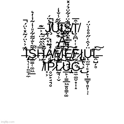 Plug | J̸̧̨̛̬̦̼͔̝̓̈́͘̚̚Ú̴́Ι̧̡͇̞͎̼̹̮͚S̸̢͔̙̐̈́͋̈̉́̽Ţ̸̭̪͎̜͔̪͖͎͒̅ ̴̡͉̠̙͔̭͔̗͒̌͑̓̊̋̆̾̐̒͝A̵̮͎͐̏͛̂̿ ̶̈́͐̀̈́̃̽̀̈́̚͘̚͝Ι̡̜̖̜̩͍̱̹̼͜S̶̨͖̳̜͚͖̲͌̀̐͌͋̎̍̒͂̓̔͛̕H̶͖̿̑͒͐̈́͐̅͊Ḁ̸̠́͊̈́M̴̨͍͇̿̓̕Ę̸̢̮͉̰̘̖̀̊̆̿̄̈́͠͠F̷̢̢̱̭̯̯͐Ι̡̺͉̖͙Ų̵̫̠̜̙̦̙̦͇̱̞̻͎̹̣̈́͒͑̋̊̊̾̈́͘̕͠L̶̯̺̗̥̀͠ ̸̓͋̍̇̀̋̂̀̀̃́̅͘͝Ι͙͕P̷̥̮̙̘͉̥͊͑̊͛̓͑̓̕͠L̷̰͉̹̬̐̏̕̚͠͠U̵̡̢̲̙̹̳̲͖̱̻̳̣͚̎̎̍̈́̆͌̈́́̇͂̆̋̃̚͝G̵̢͍̼͚̮̟̩̝͘̚͜ | image tagged in memes,blank transparent square,shameful plug | made w/ Imgflip meme maker