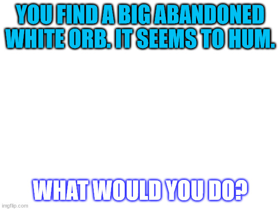 what could it be | YOU FIND A BIG ABANDONED WHITE ORB. IT SEEMS TO HUM. WHAT WOULD YOU DO? | image tagged in blank white template | made w/ Imgflip meme maker