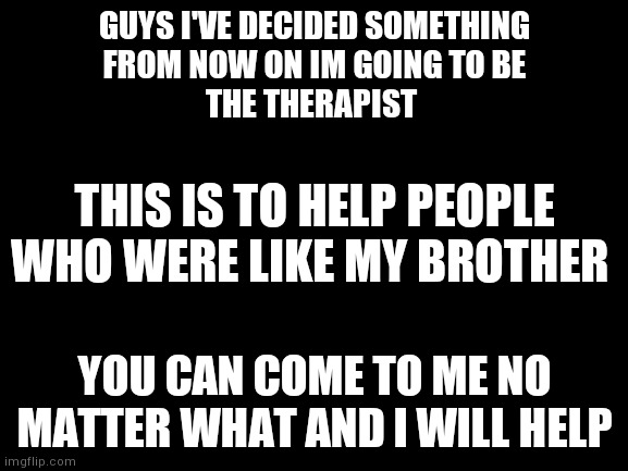 If anybody needs to talk im here | GUYS I'VE DECIDED SOMETHING
FROM NOW ON IM GOING TO BE
THE THERAPIST; THIS IS TO HELP PEOPLE WHO WERE LIKE MY BROTHER; YOU CAN COME TO ME NO MATTER WHAT AND I WILL HELP | made w/ Imgflip meme maker