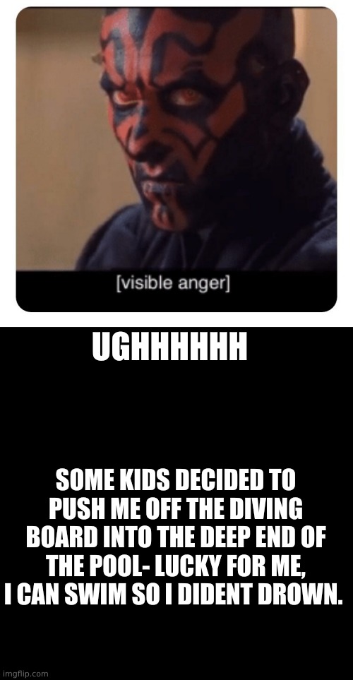 i am still coughing up water >:C | UGHHHHHH; SOME KIDS DECIDED TO PUSH ME OFF THE DIVING BOARD INTO THE DEEP END OF THE POOL- LUCKY FOR ME, I CAN SWIM SO I DIDENT DROWN. | image tagged in darth maul visible anger,memes,blank transparent square | made w/ Imgflip meme maker
