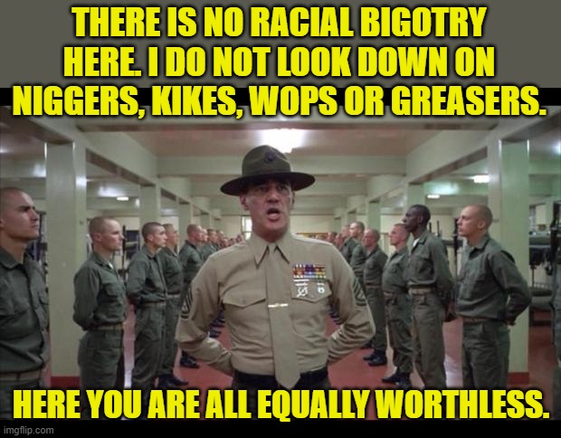 full metal jacket | THERE IS NO RACIAL BIGOTRY HERE. I DO NOT LOOK DOWN ON NIGGERS, KIKES, WOPS OR GREASERS. HERE YOU ARE ALL EQUALLY WORTHLESS. | image tagged in full metal jacket | made w/ Imgflip meme maker