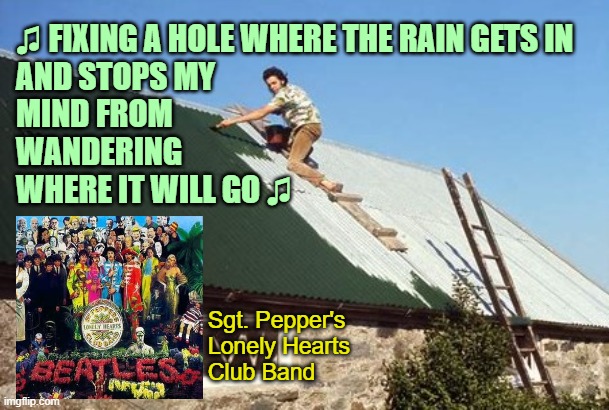 Fixing A Hole by The Beatles (1967) [More in comments] | ♫ FIXING A HOLE WHERE THE RAIN GETS IN
AND STOPS MY
MIND FROM
WANDERING
WHERE IT WILL GO ♫; Sgt. Pepper's
Lonely Hearts
Club Band | image tagged in classic rock,music,1960s,the beatles | made w/ Imgflip meme maker