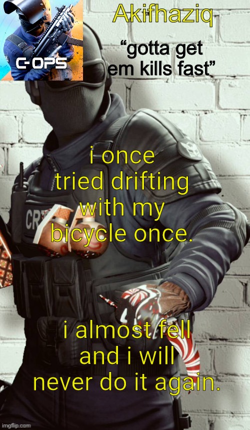 Akifhaziq critical ops temp | i once tried drifting with my bicycle once. i almost fell and i will never do it again. | image tagged in akifhaziq critical ops temp | made w/ Imgflip meme maker