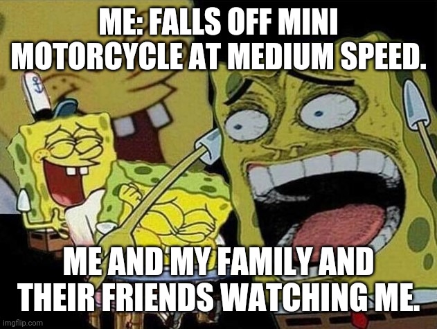 Yes. This meme was made 2 minutes after my crash. | ME: FALLS OFF MINI MOTORCYCLE AT MEDIUM SPEED. ME AND MY FAMILY AND THEIR FRIENDS WATCHING ME. | image tagged in spongebob laughing hysterically,memes,funny,motorcycle | made w/ Imgflip meme maker