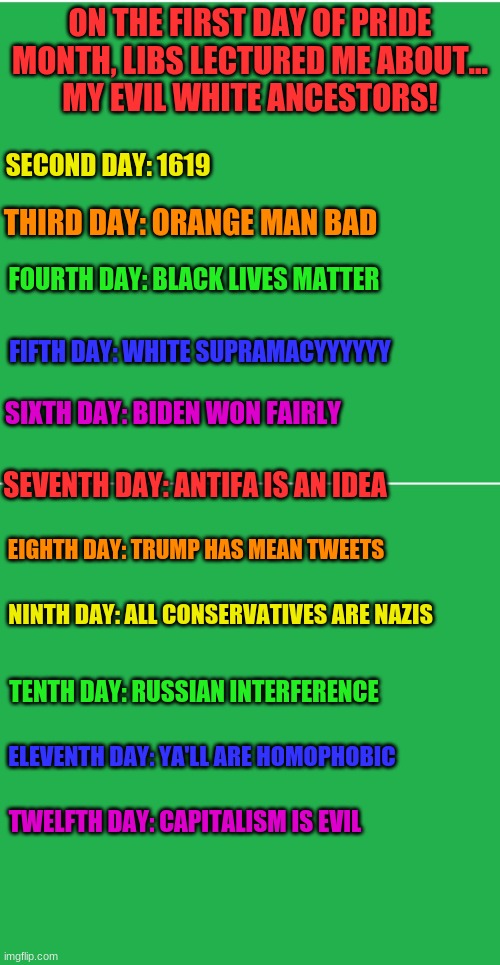 Here. I made my own version of 12 days of Christmas ;) | ON THE FIRST DAY OF PRIDE MONTH, LIBS LECTURED ME ABOUT...
MY EVIL WHITE ANCESTORS! SECOND DAY: 1619; THIRD DAY: ORANGE MAN BAD; FOURTH DAY: BLACK LIVES MATTER; FIFTH DAY: WHITE SUPRAMACYYYYYY; SIXTH DAY: BIDEN WON FAIRLY; SEVENTH DAY: ANTIFA IS AN IDEA; EIGHTH DAY: TRUMP HAS MEAN TWEETS; NINTH DAY: ALL CONSERVATIVES ARE NAZIS; TENTH DAY: RUSSIAN INTERFERENCE; ELEVENTH DAY: YA'LL ARE HOMOPHOBIC; TWELFTH DAY: CAPITALISM IS EVIL | image tagged in green screen,12 days of christmas,christmas,stupid liberals | made w/ Imgflip meme maker