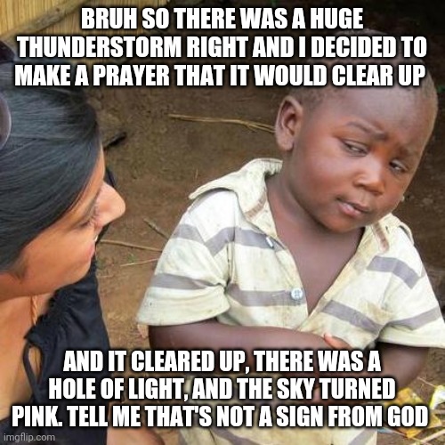 Third World Skeptical Kid | BRUH SO THERE WAS A HUGE THUNDERSTORM RIGHT AND I DECIDED TO MAKE A PRAYER THAT IT WOULD CLEAR UP; AND IT CLEARED UP, THERE WAS A HOLE OF LIGHT, AND THE SKY TURNED PINK. TELL ME THAT'S NOT A SIGN FROM GOD | image tagged in memes,third world skeptical kid | made w/ Imgflip meme maker