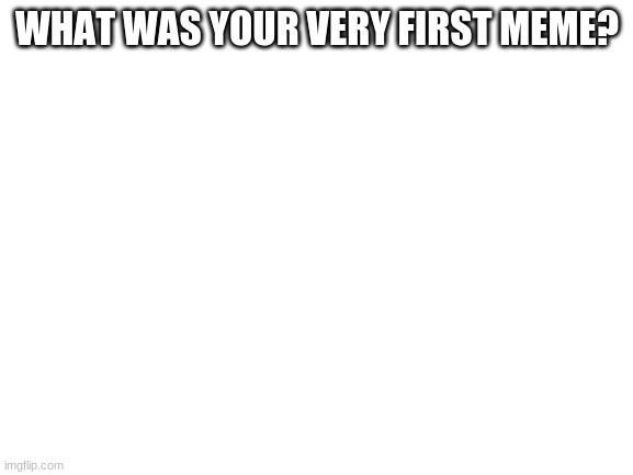 Nostalgia | WHAT WAS YOUR VERY FIRST MEME? | image tagged in blank white template | made w/ Imgflip meme maker
