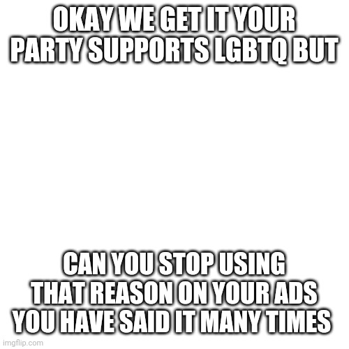 Just pls stop | OKAY WE GET IT YOUR PARTY SUPPORTS LGBTQ BUT; CAN YOU STOP USING THAT REASON ON YOUR ADS YOU HAVE SAID IT MANY TIMES | image tagged in memes,blank transparent square | made w/ Imgflip meme maker
