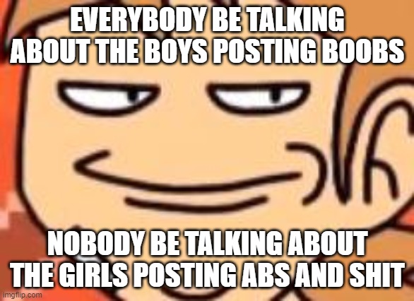 Smug Tord | EVERYBODY BE TALKING ABOUT THE BOYS POSTING BOOBS; NOBODY BE TALKING ABOUT THE GIRLS POSTING ABS AND SHIT | image tagged in smug tord | made w/ Imgflip meme maker