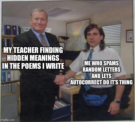 Idk | MY TEACHER FINDING HIDDEN MEANINGS IN THE POEMS I WRITE; ME WHO SPAMS RANDOM LETTERS AND LETS AUTOCORRECT DO IT’S THING | image tagged in the office handshake,memes,school,unhelpful high school teacher | made w/ Imgflip meme maker