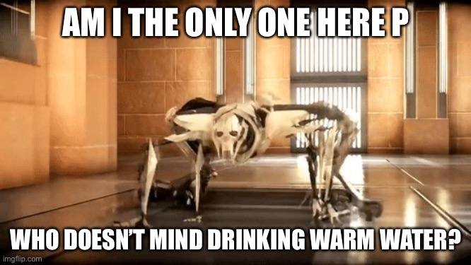 General Grievous Crawl | AM I THE ONLY ONE HERE P; WHO DOESN’T MIND DRINKING WARM WATER? | image tagged in general grievous crawl | made w/ Imgflip meme maker