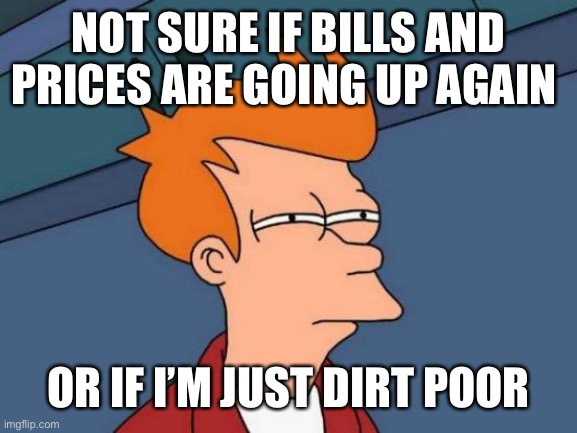 Futurama Fry | NOT SURE IF BILLS AND PRICES ARE GOING UP AGAIN; OR IF I’M JUST DIRT POOR | image tagged in memes,futurama fry | made w/ Imgflip meme maker