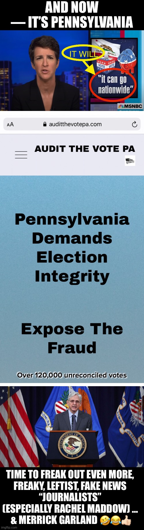 Time to freak out even more—leftist, fake news “journalists” & Merrick Garland! | AND NOW
— IT’S PENNSYLVANIA; TIME TO FREAK OUT EVEN MORE, 
FREAKY, LEFTIST, FAKE NEWS 
“JOURNALISTS” 
(ESPECIALLY RACHEL MADDOW) ... 
& MERRICK GARLAND 🤣😂👍🏻 | image tagged in democrat party,fake news,joe biden,election 2020,election fraud,voter fraud | made w/ Imgflip meme maker