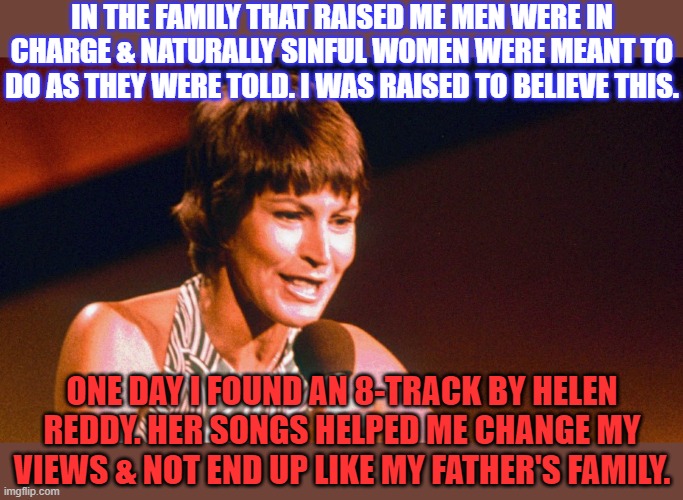 Thank you and rest in peace. | IN THE FAMILY THAT RAISED ME MEN WERE IN CHARGE & NATURALLY SINFUL WOMEN WERE MEANT TO DO AS THEY WERE TOLD. I WAS RAISED TO BELIEVE THIS. ONE DAY I FOUND AN 8-TRACK BY HELEN REDDY. HER SONGS HELPED ME CHANGE MY VIEWS & NOT END UP LIKE MY FATHER'S FAMILY. | image tagged in helen reddy,big red feminist,growing up,hope and change | made w/ Imgflip meme maker