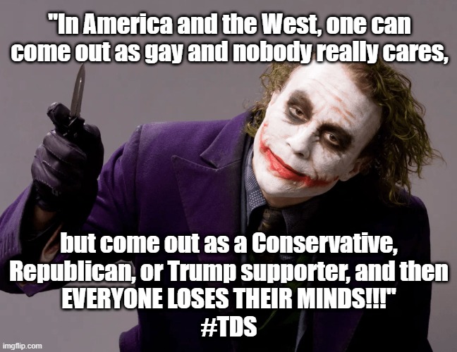 Political humor - Heath Ledger Joker - "In America, come out as gay and nobody cares, but come out as a Republican or Trump supp |  "In America and the West, one can come out as gay and nobody really cares, but come out as a Conservative,

Republican, or Trump supporter, and then
EVERYONE LOSES THEIR MINDS!!!"
#TDS | image tagged in humor,political humor,political meme,trump derangement syndrome,joker everyone loses their minds,liberal hypocrisy | made w/ Imgflip meme maker