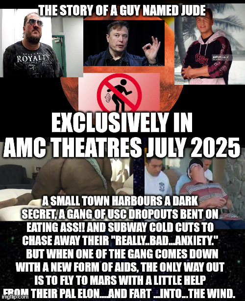 JUDE | THE STORY OF A GUY NAMED JUDE; EXCLUSIVELY IN AMC THEATRES JULY 2025; A SMALL TOWN HARBOURS A DARK SECRET, A GANG OF USC DROPOUTS BENT ON EATING ASS!! AND SUBWAY COLD CUTS TO CHASE AWAY THEIR "REALLY..BAD...ANXIETY."   BUT WHEN ONE OF THE GANG COMES DOWN WITH A NEW FORM OF AIDS, THE ONLY WAY OUT IS TO FLY TO MARS WITH A LITTLE HELP FROM THEIR PAL ELON....AND FART ...INTO...THE WIND. | image tagged in subway,elon musk,eating ass | made w/ Imgflip meme maker