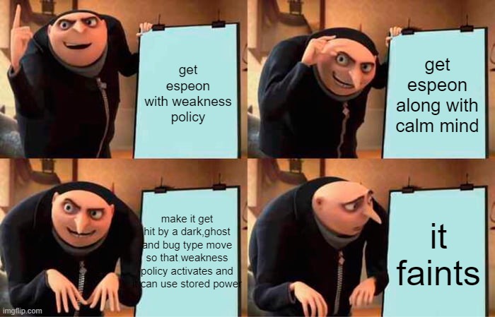 espeon needs more bulk and defense | get espeon with weakness policy; get espeon along with calm mind; make it get hit by a dark,ghost and bug type move so that weakness policy activates and it can use stored power; it faints | image tagged in memes,gru's plan | made w/ Imgflip meme maker