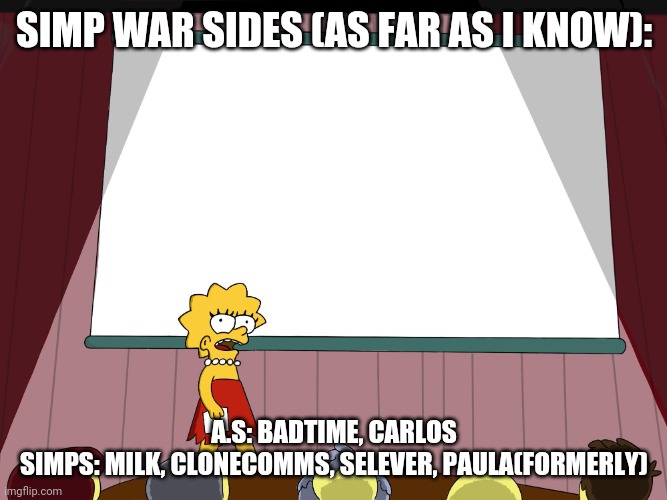 There is prob more people but these are the people I know, comment your side or if you are neutral | SIMP WAR SIDES (AS FAR AS I KNOW):; A.S: BADTIME, CARLOS
SIMPS: MILK, CLONECOMMS, SELEVER, PAULA(FORMERLY) | image tagged in lisa simpson presents in hd | made w/ Imgflip meme maker
