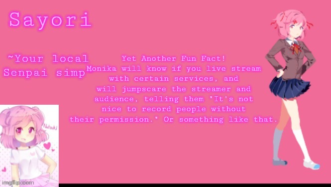 Sayori's Natsuki temp | Yet Another Fun Fact!
Monika will know if you live stream with certain services, and will jumpscare the streamer and audience, telling them "It's not nice to record people without their permission." Or something like that. | image tagged in sayori's natsuki temp | made w/ Imgflip meme maker