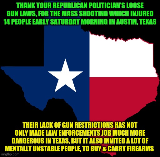 texas map | THANK YOUR REPUBLICAN POLITICIAN'S LOOSE GUN LAWS, FOR THE MASS SHOOTING WHICH INJURED 14 PEOPLE EARLY SATURDAY MORNING IN AUSTIN, TEXAS; THEIR LACK OF GUN RESTRICTIONS HAS NOT ONLY MADE LAW ENFORCEMENTS JOB MUCH MORE DANGEROUS IN TEXAS, BUT IT ALSO INVITED A LOT OF MENTALLY UNSTABLE PEOPLE, TO BUY & CARRY FIREARMS | image tagged in texas map | made w/ Imgflip meme maker