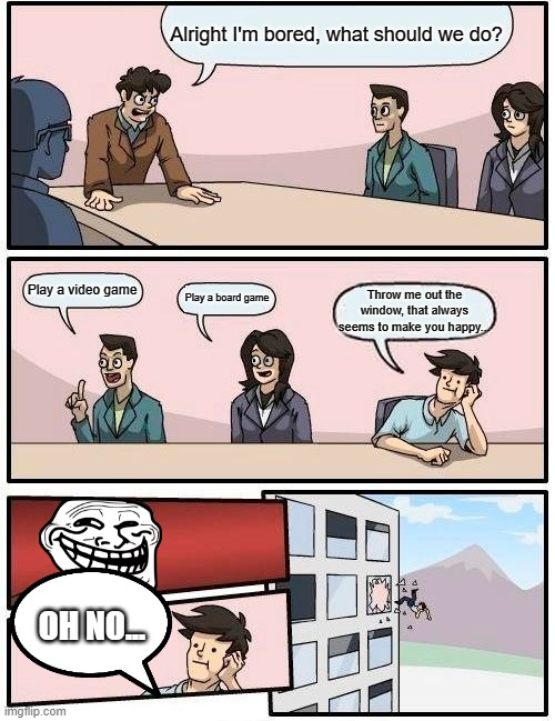 Bored | Alright I'm bored, what should we do? Play a video game; Play a board game; Throw me out the window, that always seems to make you happy... OH NO... | image tagged in memes,boardroom meeting suggestion | made w/ Imgflip meme maker