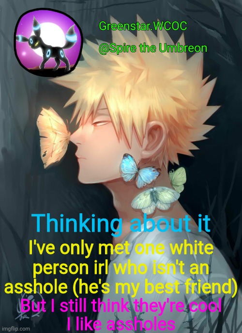 *aHeM* i like bitchass people. There. | Thinking about it; I've only met one white person irl who isn't an asshole (he's my best friend); But I still think they're cool
I like assholes | image tagged in spire bakugou announcement temp | made w/ Imgflip meme maker