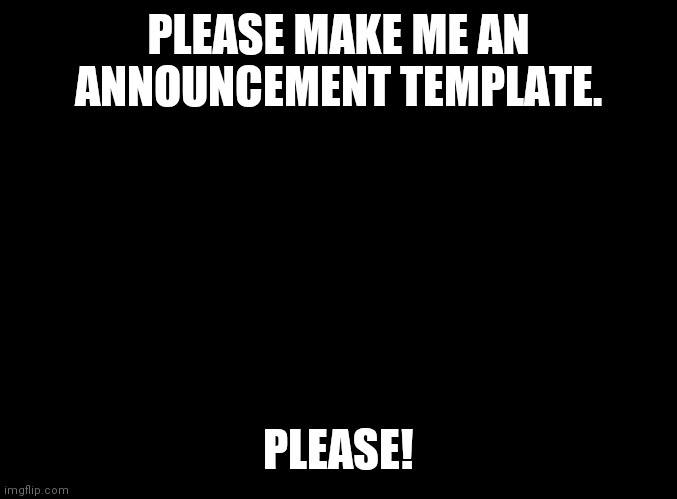 AAAAA! | PLEASE MAKE ME AN ANNOUNCEMENT TEMPLATE. PLEASE! | image tagged in blank black | made w/ Imgflip meme maker