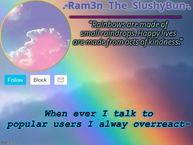 ISJAIKDLW,S,S,S,S,S,SOSKIQKWOWKSKWKSKSKKSKSKSOWOSJWIEKKWIWIWUWUWUWWUWUWUW | When ever I talk to popular users I alway overreact- | image tagged in bored kid's rain bow template _ _ | made w/ Imgflip meme maker