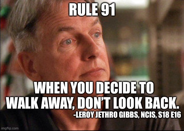 Rule 91 | RULE 91; WHEN YOU DECIDE TO WALK AWAY, DON’T LOOK BACK. -LEROY JETHRO GIBBS, NCIS, S18 E16 | image tagged in leroy jethro gibbs,gibbs rules,ncis | made w/ Imgflip meme maker